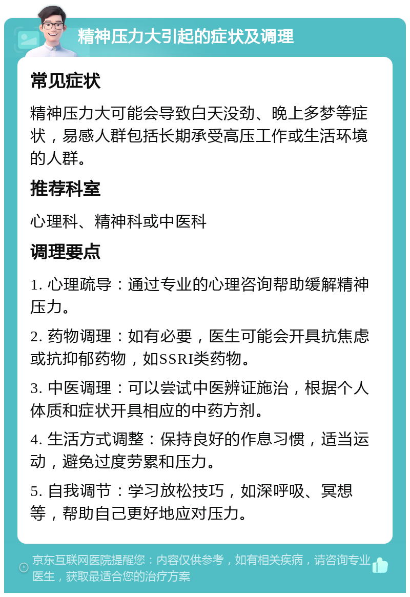 精神压力大引起的症状及调理 常见症状 精神压力大可能会导致白天没劲、晚上多梦等症状，易感人群包括长期承受高压工作或生活环境的人群。 推荐科室 心理科、精神科或中医科 调理要点 1. 心理疏导：通过专业的心理咨询帮助缓解精神压力。 2. 药物调理：如有必要，医生可能会开具抗焦虑或抗抑郁药物，如SSRI类药物。 3. 中医调理：可以尝试中医辨证施治，根据个人体质和症状开具相应的中药方剂。 4. 生活方式调整：保持良好的作息习惯，适当运动，避免过度劳累和压力。 5. 自我调节：学习放松技巧，如深呼吸、冥想等，帮助自己更好地应对压力。