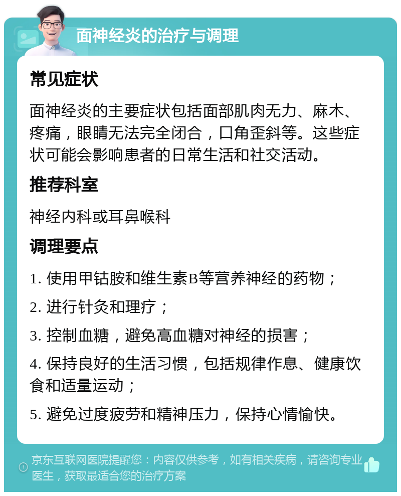 面神经炎的治疗与调理 常见症状 面神经炎的主要症状包括面部肌肉无力、麻木、疼痛，眼睛无法完全闭合，口角歪斜等。这些症状可能会影响患者的日常生活和社交活动。 推荐科室 神经内科或耳鼻喉科 调理要点 1. 使用甲钴胺和维生素B等营养神经的药物； 2. 进行针灸和理疗； 3. 控制血糖，避免高血糖对神经的损害； 4. 保持良好的生活习惯，包括规律作息、健康饮食和适量运动； 5. 避免过度疲劳和精神压力，保持心情愉快。