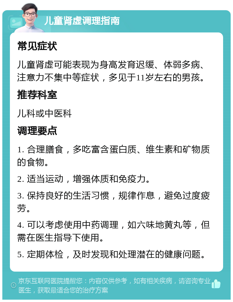 儿童肾虚调理指南 常见症状 儿童肾虚可能表现为身高发育迟缓、体弱多病、注意力不集中等症状，多见于11岁左右的男孩。 推荐科室 儿科或中医科 调理要点 1. 合理膳食，多吃富含蛋白质、维生素和矿物质的食物。 2. 适当运动，增强体质和免疫力。 3. 保持良好的生活习惯，规律作息，避免过度疲劳。 4. 可以考虑使用中药调理，如六味地黄丸等，但需在医生指导下使用。 5. 定期体检，及时发现和处理潜在的健康问题。