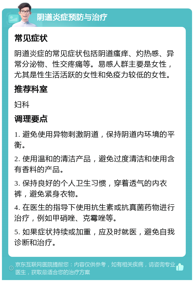 阴道炎症预防与治疗 常见症状 阴道炎症的常见症状包括阴道瘙痒、灼热感、异常分泌物、性交疼痛等。易感人群主要是女性，尤其是性生活活跃的女性和免疫力较低的女性。 推荐科室 妇科 调理要点 1. 避免使用异物刺激阴道，保持阴道内环境的平衡。 2. 使用温和的清洁产品，避免过度清洁和使用含有香料的产品。 3. 保持良好的个人卫生习惯，穿着透气的内衣裤，避免紧身衣物。 4. 在医生的指导下使用抗生素或抗真菌药物进行治疗，例如甲硝唑、克霉唑等。 5. 如果症状持续或加重，应及时就医，避免自我诊断和治疗。