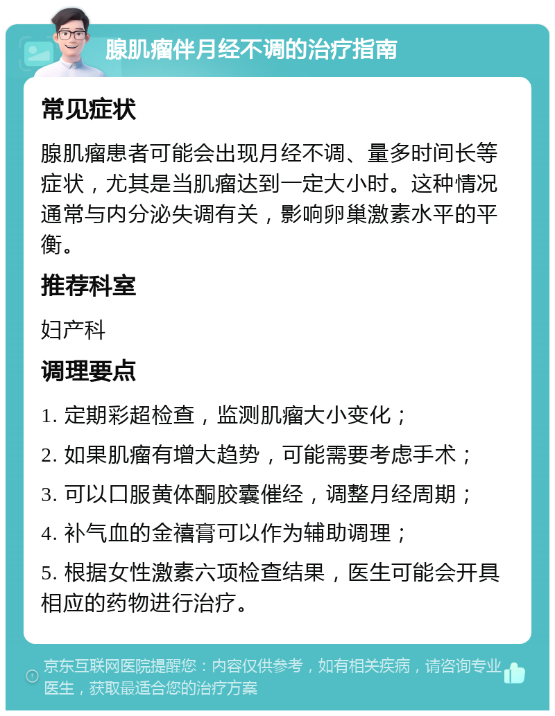 腺肌瘤伴月经不调的治疗指南 常见症状 腺肌瘤患者可能会出现月经不调、量多时间长等症状，尤其是当肌瘤达到一定大小时。这种情况通常与内分泌失调有关，影响卵巢激素水平的平衡。 推荐科室 妇产科 调理要点 1. 定期彩超检查，监测肌瘤大小变化； 2. 如果肌瘤有增大趋势，可能需要考虑手术； 3. 可以口服黄体酮胶囊催经，调整月经周期； 4. 补气血的金禧膏可以作为辅助调理； 5. 根据女性激素六项检查结果，医生可能会开具相应的药物进行治疗。