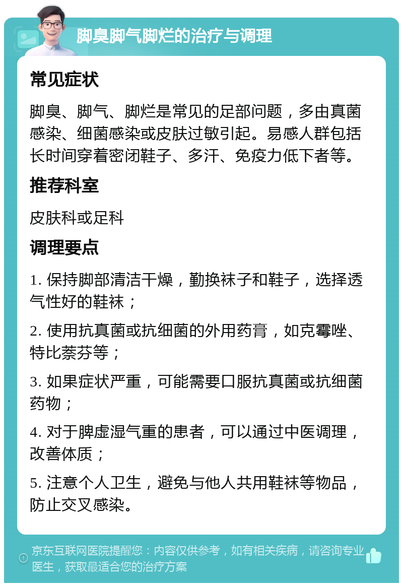 脚臭脚气脚烂的治疗与调理 常见症状 脚臭、脚气、脚烂是常见的足部问题，多由真菌感染、细菌感染或皮肤过敏引起。易感人群包括长时间穿着密闭鞋子、多汗、免疫力低下者等。 推荐科室 皮肤科或足科 调理要点 1. 保持脚部清洁干燥，勤换袜子和鞋子，选择透气性好的鞋袜； 2. 使用抗真菌或抗细菌的外用药膏，如克霉唑、特比萘芬等； 3. 如果症状严重，可能需要口服抗真菌或抗细菌药物； 4. 对于脾虚湿气重的患者，可以通过中医调理，改善体质； 5. 注意个人卫生，避免与他人共用鞋袜等物品，防止交叉感染。