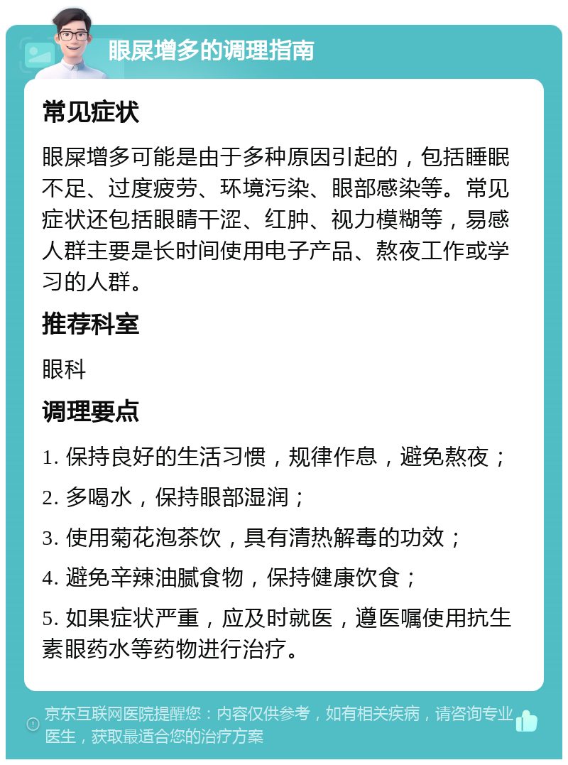 眼屎增多的调理指南 常见症状 眼屎增多可能是由于多种原因引起的，包括睡眠不足、过度疲劳、环境污染、眼部感染等。常见症状还包括眼睛干涩、红肿、视力模糊等，易感人群主要是长时间使用电子产品、熬夜工作或学习的人群。 推荐科室 眼科 调理要点 1. 保持良好的生活习惯，规律作息，避免熬夜； 2. 多喝水，保持眼部湿润； 3. 使用菊花泡茶饮，具有清热解毒的功效； 4. 避免辛辣油腻食物，保持健康饮食； 5. 如果症状严重，应及时就医，遵医嘱使用抗生素眼药水等药物进行治疗。