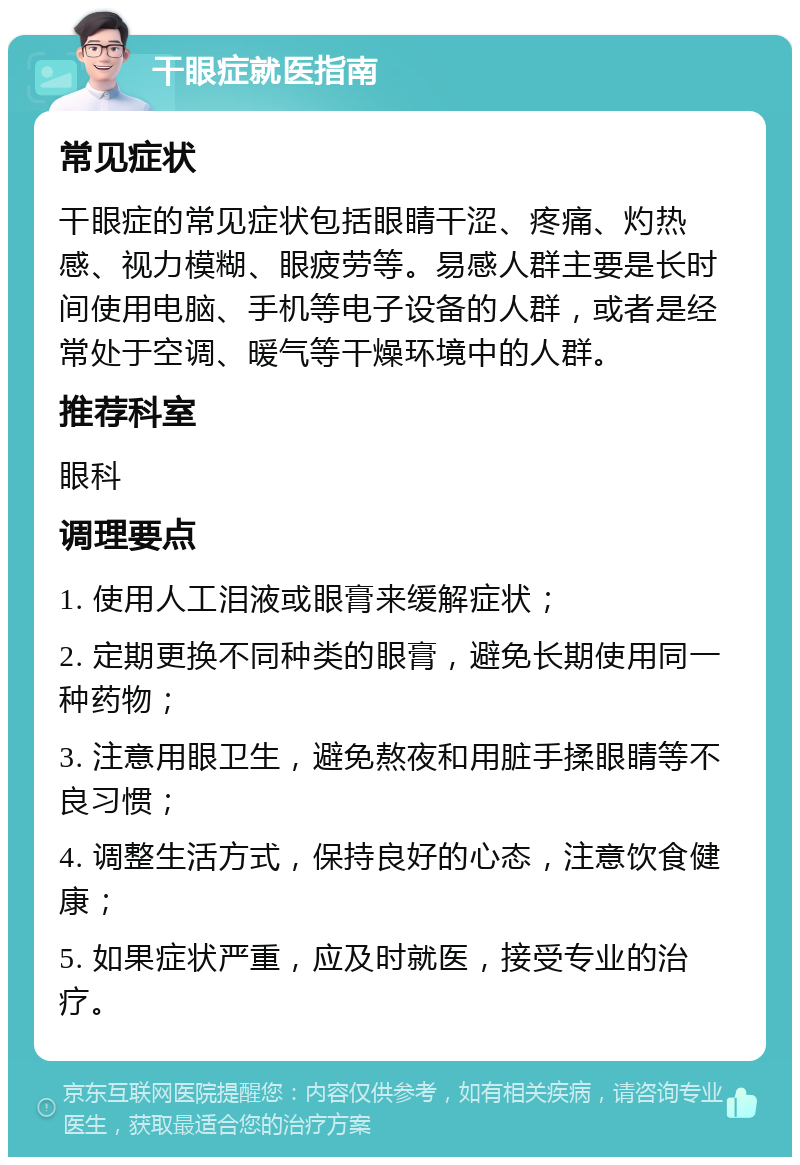 干眼症就医指南 常见症状 干眼症的常见症状包括眼睛干涩、疼痛、灼热感、视力模糊、眼疲劳等。易感人群主要是长时间使用电脑、手机等电子设备的人群，或者是经常处于空调、暖气等干燥环境中的人群。 推荐科室 眼科 调理要点 1. 使用人工泪液或眼膏来缓解症状； 2. 定期更换不同种类的眼膏，避免长期使用同一种药物； 3. 注意用眼卫生，避免熬夜和用脏手揉眼睛等不良习惯； 4. 调整生活方式，保持良好的心态，注意饮食健康； 5. 如果症状严重，应及时就医，接受专业的治疗。