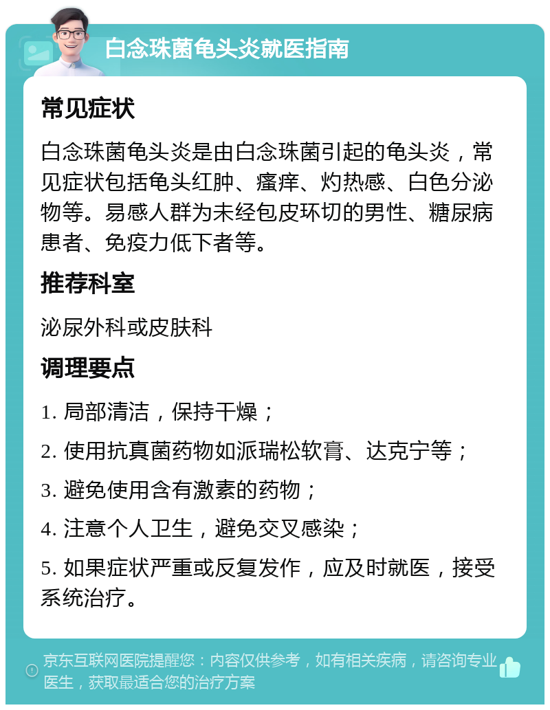 白念珠菌龟头炎就医指南 常见症状 白念珠菌龟头炎是由白念珠菌引起的龟头炎，常见症状包括龟头红肿、瘙痒、灼热感、白色分泌物等。易感人群为未经包皮环切的男性、糖尿病患者、免疫力低下者等。 推荐科室 泌尿外科或皮肤科 调理要点 1. 局部清洁，保持干燥； 2. 使用抗真菌药物如派瑞松软膏、达克宁等； 3. 避免使用含有激素的药物； 4. 注意个人卫生，避免交叉感染； 5. 如果症状严重或反复发作，应及时就医，接受系统治疗。