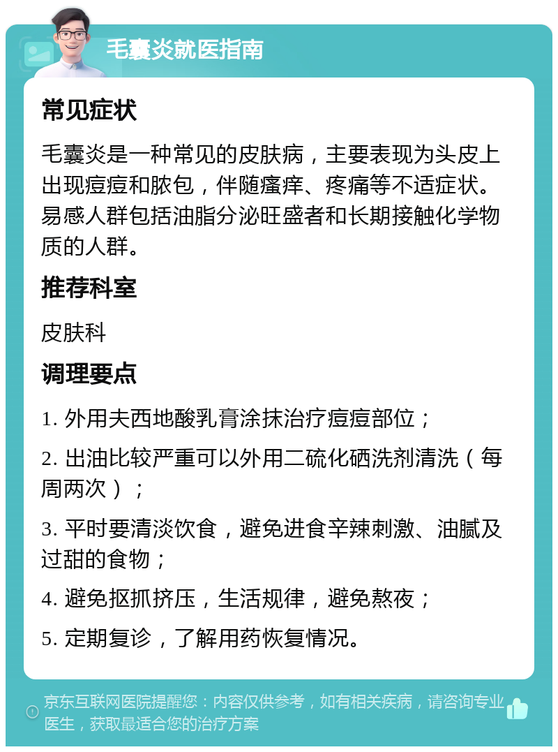 毛囊炎就医指南 常见症状 毛囊炎是一种常见的皮肤病，主要表现为头皮上出现痘痘和脓包，伴随瘙痒、疼痛等不适症状。易感人群包括油脂分泌旺盛者和长期接触化学物质的人群。 推荐科室 皮肤科 调理要点 1. 外用夫西地酸乳膏涂抹治疗痘痘部位； 2. 出油比较严重可以外用二硫化硒洗剂清洗（每周两次）； 3. 平时要清淡饮食，避免进食辛辣刺激、油腻及过甜的食物； 4. 避免抠抓挤压，生活规律，避免熬夜； 5. 定期复诊，了解用药恢复情况。