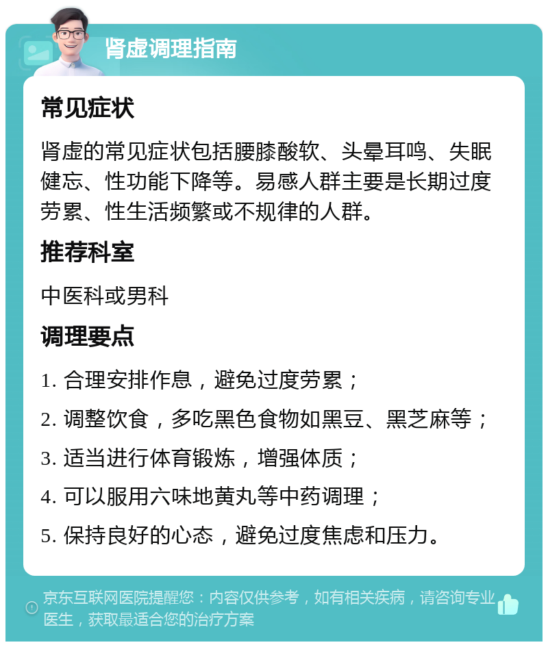 肾虚调理指南 常见症状 肾虚的常见症状包括腰膝酸软、头晕耳鸣、失眠健忘、性功能下降等。易感人群主要是长期过度劳累、性生活频繁或不规律的人群。 推荐科室 中医科或男科 调理要点 1. 合理安排作息，避免过度劳累； 2. 调整饮食，多吃黑色食物如黑豆、黑芝麻等； 3. 适当进行体育锻炼，增强体质； 4. 可以服用六味地黄丸等中药调理； 5. 保持良好的心态，避免过度焦虑和压力。