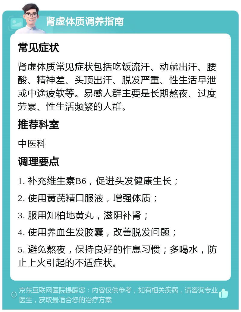 肾虚体质调养指南 常见症状 肾虚体质常见症状包括吃饭流汗、动就出汗、腰酸、精神差、头顶出汗、脱发严重、性生活早泄或中途疲软等。易感人群主要是长期熬夜、过度劳累、性生活频繁的人群。 推荐科室 中医科 调理要点 1. 补充维生素B6，促进头发健康生长； 2. 使用黄芪精口服液，增强体质； 3. 服用知柏地黄丸，滋阴补肾； 4. 使用养血生发胶囊，改善脱发问题； 5. 避免熬夜，保持良好的作息习惯；多喝水，防止上火引起的不适症状。