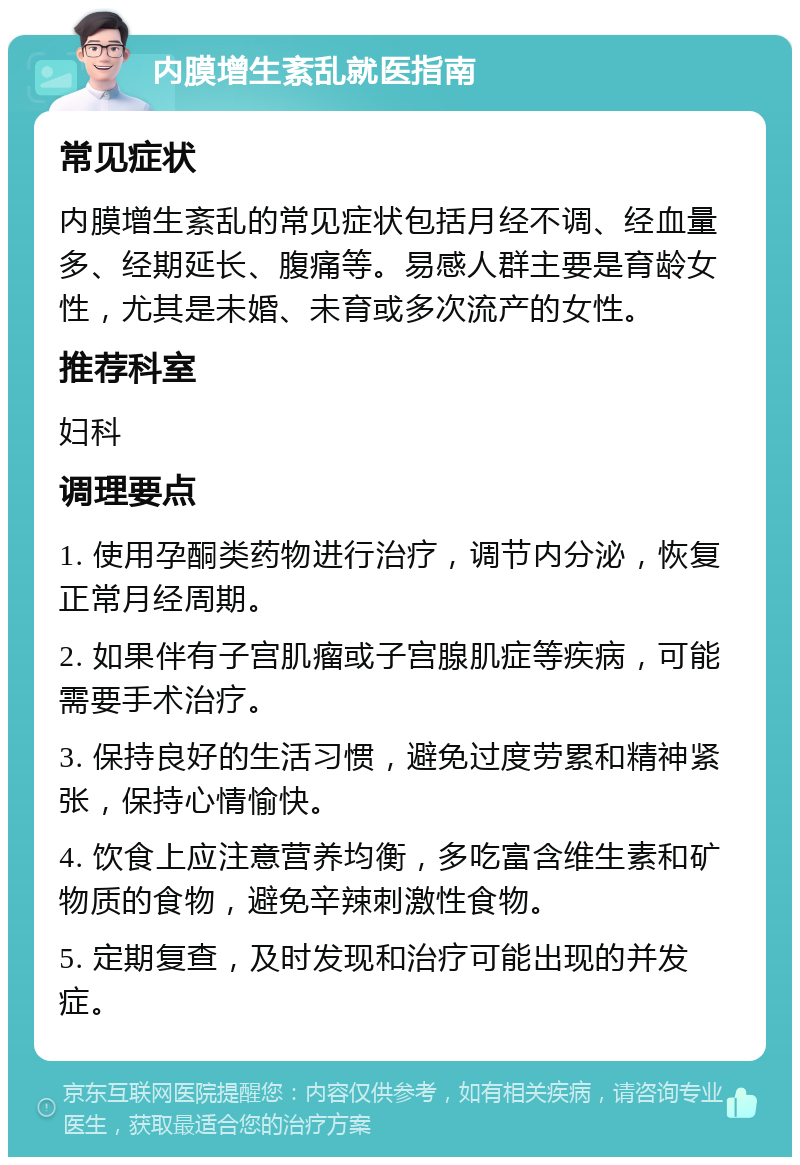 内膜增生紊乱就医指南 常见症状 内膜增生紊乱的常见症状包括月经不调、经血量多、经期延长、腹痛等。易感人群主要是育龄女性，尤其是未婚、未育或多次流产的女性。 推荐科室 妇科 调理要点 1. 使用孕酮类药物进行治疗，调节内分泌，恢复正常月经周期。 2. 如果伴有子宫肌瘤或子宫腺肌症等疾病，可能需要手术治疗。 3. 保持良好的生活习惯，避免过度劳累和精神紧张，保持心情愉快。 4. 饮食上应注意营养均衡，多吃富含维生素和矿物质的食物，避免辛辣刺激性食物。 5. 定期复查，及时发现和治疗可能出现的并发症。