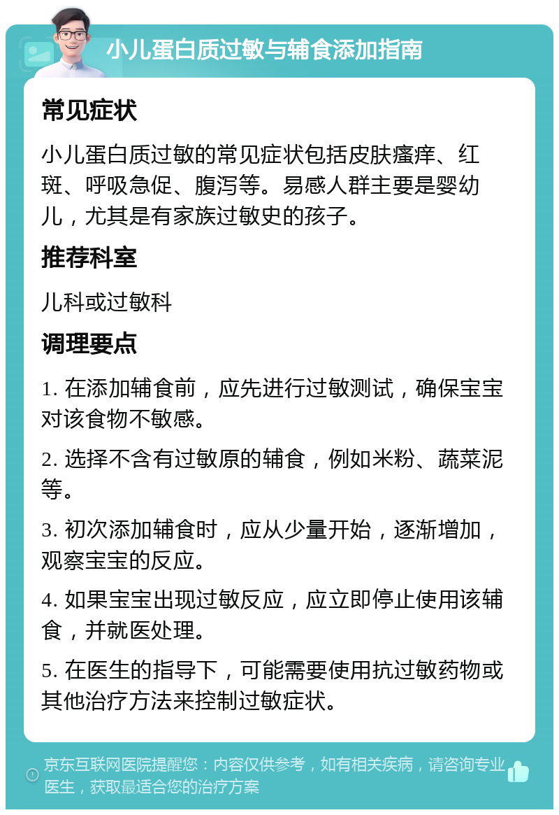 小儿蛋白质过敏与辅食添加指南 常见症状 小儿蛋白质过敏的常见症状包括皮肤瘙痒、红斑、呼吸急促、腹泻等。易感人群主要是婴幼儿，尤其是有家族过敏史的孩子。 推荐科室 儿科或过敏科 调理要点 1. 在添加辅食前，应先进行过敏测试，确保宝宝对该食物不敏感。 2. 选择不含有过敏原的辅食，例如米粉、蔬菜泥等。 3. 初次添加辅食时，应从少量开始，逐渐增加，观察宝宝的反应。 4. 如果宝宝出现过敏反应，应立即停止使用该辅食，并就医处理。 5. 在医生的指导下，可能需要使用抗过敏药物或其他治疗方法来控制过敏症状。