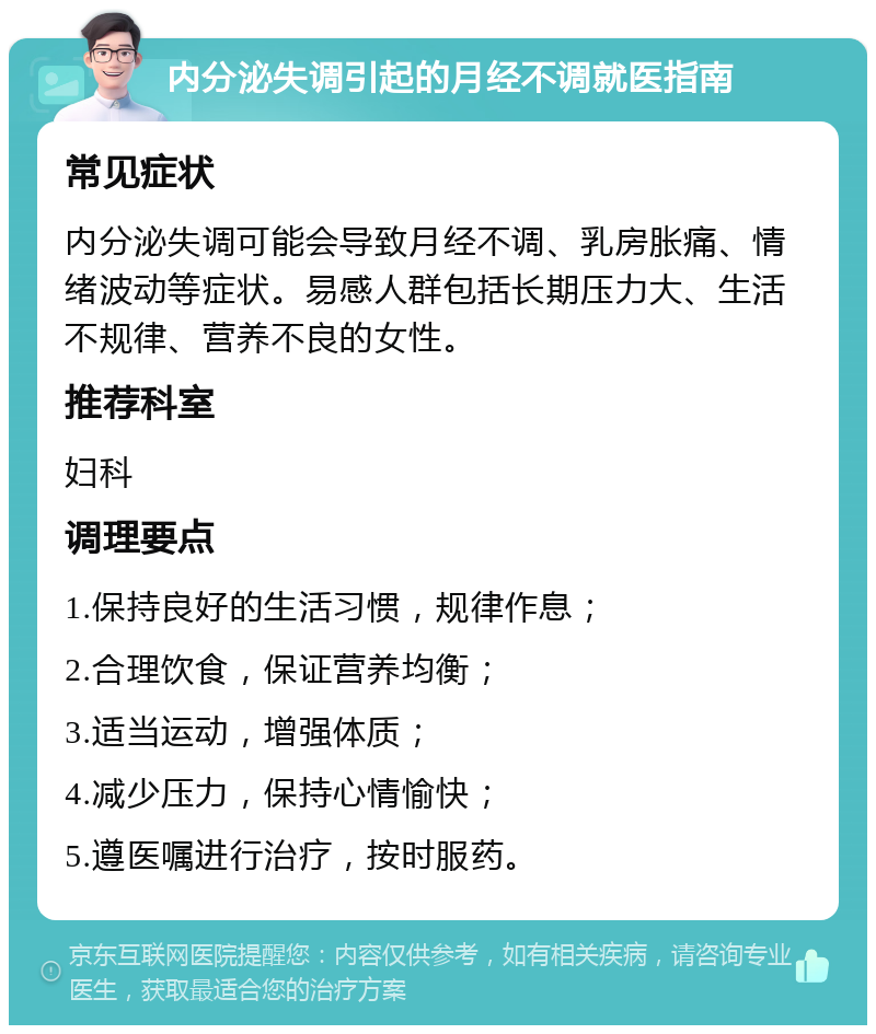 内分泌失调引起的月经不调就医指南 常见症状 内分泌失调可能会导致月经不调、乳房胀痛、情绪波动等症状。易感人群包括长期压力大、生活不规律、营养不良的女性。 推荐科室 妇科 调理要点 1.保持良好的生活习惯，规律作息； 2.合理饮食，保证营养均衡； 3.适当运动，增强体质； 4.减少压力，保持心情愉快； 5.遵医嘱进行治疗，按时服药。