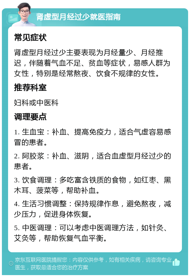 肾虚型月经过少就医指南 常见症状 肾虚型月经过少主要表现为月经量少、月经推迟，伴随着气血不足、贫血等症状，易感人群为女性，特别是经常熬夜、饮食不规律的女性。 推荐科室 妇科或中医科 调理要点 1. 生血宝：补血、提高免疫力，适合气虚容易感冒的患者。 2. 阿胶浆：补血、滋阴，适合血虚型月经过少的患者。 3. 饮食调理：多吃富含铁质的食物，如红枣、黑木耳、菠菜等，帮助补血。 4. 生活习惯调整：保持规律作息，避免熬夜，减少压力，促进身体恢复。 5. 中医调理：可以考虑中医调理方法，如针灸、艾灸等，帮助恢复气血平衡。