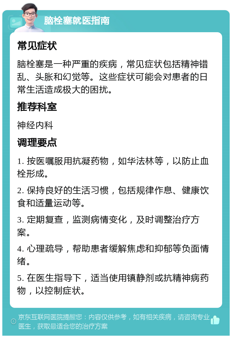 脑栓塞就医指南 常见症状 脑栓塞是一种严重的疾病，常见症状包括精神错乱、头胀和幻觉等。这些症状可能会对患者的日常生活造成极大的困扰。 推荐科室 神经内科 调理要点 1. 按医嘱服用抗凝药物，如华法林等，以防止血栓形成。 2. 保持良好的生活习惯，包括规律作息、健康饮食和适量运动等。 3. 定期复查，监测病情变化，及时调整治疗方案。 4. 心理疏导，帮助患者缓解焦虑和抑郁等负面情绪。 5. 在医生指导下，适当使用镇静剂或抗精神病药物，以控制症状。