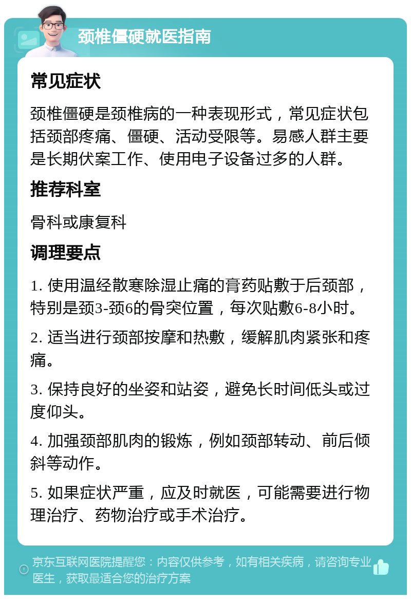 颈椎僵硬就医指南 常见症状 颈椎僵硬是颈椎病的一种表现形式，常见症状包括颈部疼痛、僵硬、活动受限等。易感人群主要是长期伏案工作、使用电子设备过多的人群。 推荐科室 骨科或康复科 调理要点 1. 使用温经散寒除湿止痛的膏药贴敷于后颈部，特别是颈3-颈6的骨突位置，每次贴敷6-8小时。 2. 适当进行颈部按摩和热敷，缓解肌肉紧张和疼痛。 3. 保持良好的坐姿和站姿，避免长时间低头或过度仰头。 4. 加强颈部肌肉的锻炼，例如颈部转动、前后倾斜等动作。 5. 如果症状严重，应及时就医，可能需要进行物理治疗、药物治疗或手术治疗。