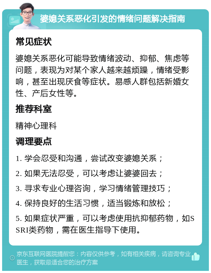 婆媳关系恶化引发的情绪问题解决指南 常见症状 婆媳关系恶化可能导致情绪波动、抑郁、焦虑等问题，表现为对某个家人越来越烦躁，情绪受影响，甚至出现厌食等症状。易感人群包括新婚女性、产后女性等。 推荐科室 精神心理科 调理要点 1. 学会忍受和沟通，尝试改变婆媳关系； 2. 如果无法忍受，可以考虑让婆婆回去； 3. 寻求专业心理咨询，学习情绪管理技巧； 4. 保持良好的生活习惯，适当锻炼和放松； 5. 如果症状严重，可以考虑使用抗抑郁药物，如SSRI类药物，需在医生指导下使用。