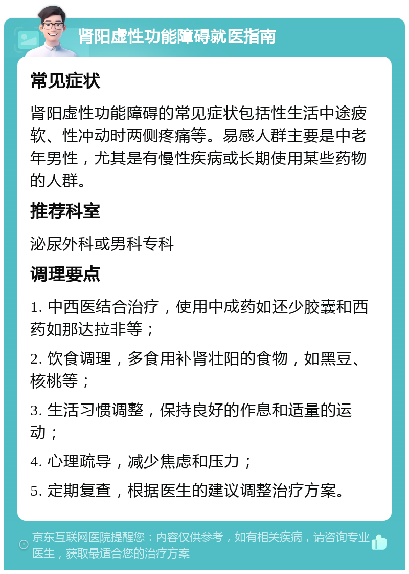 肾阳虚性功能障碍就医指南 常见症状 肾阳虚性功能障碍的常见症状包括性生活中途疲软、性冲动时两侧疼痛等。易感人群主要是中老年男性，尤其是有慢性疾病或长期使用某些药物的人群。 推荐科室 泌尿外科或男科专科 调理要点 1. 中西医结合治疗，使用中成药如还少胶囊和西药如那达拉非等； 2. 饮食调理，多食用补肾壮阳的食物，如黑豆、核桃等； 3. 生活习惯调整，保持良好的作息和适量的运动； 4. 心理疏导，减少焦虑和压力； 5. 定期复查，根据医生的建议调整治疗方案。