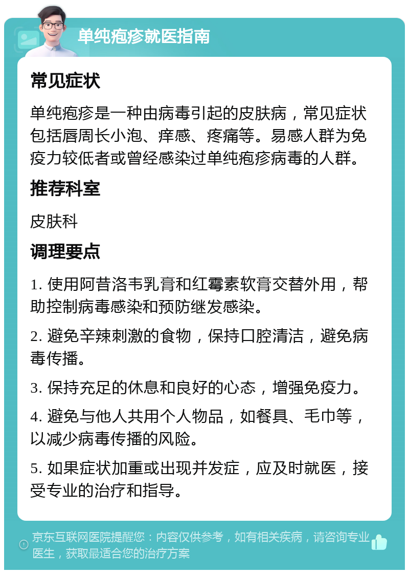 单纯疱疹就医指南 常见症状 单纯疱疹是一种由病毒引起的皮肤病，常见症状包括唇周长小泡、痒感、疼痛等。易感人群为免疫力较低者或曾经感染过单纯疱疹病毒的人群。 推荐科室 皮肤科 调理要点 1. 使用阿昔洛韦乳膏和红霉素软膏交替外用，帮助控制病毒感染和预防继发感染。 2. 避免辛辣刺激的食物，保持口腔清洁，避免病毒传播。 3. 保持充足的休息和良好的心态，增强免疫力。 4. 避免与他人共用个人物品，如餐具、毛巾等，以减少病毒传播的风险。 5. 如果症状加重或出现并发症，应及时就医，接受专业的治疗和指导。