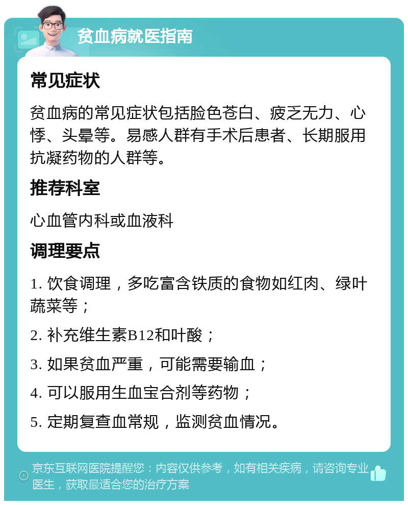 贫血病就医指南 常见症状 贫血病的常见症状包括脸色苍白、疲乏无力、心悸、头晕等。易感人群有手术后患者、长期服用抗凝药物的人群等。 推荐科室 心血管内科或血液科 调理要点 1. 饮食调理，多吃富含铁质的食物如红肉、绿叶蔬菜等； 2. 补充维生素B12和叶酸； 3. 如果贫血严重，可能需要输血； 4. 可以服用生血宝合剂等药物； 5. 定期复查血常规，监测贫血情况。