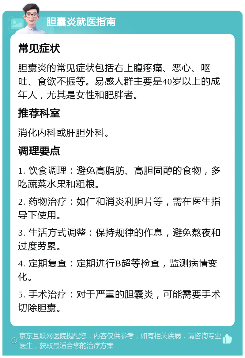 胆囊炎就医指南 常见症状 胆囊炎的常见症状包括右上腹疼痛、恶心、呕吐、食欲不振等。易感人群主要是40岁以上的成年人，尤其是女性和肥胖者。 推荐科室 消化内科或肝胆外科。 调理要点 1. 饮食调理：避免高脂肪、高胆固醇的食物，多吃蔬菜水果和粗粮。 2. 药物治疗：如仁和消炎利胆片等，需在医生指导下使用。 3. 生活方式调整：保持规律的作息，避免熬夜和过度劳累。 4. 定期复查：定期进行B超等检查，监测病情变化。 5. 手术治疗：对于严重的胆囊炎，可能需要手术切除胆囊。