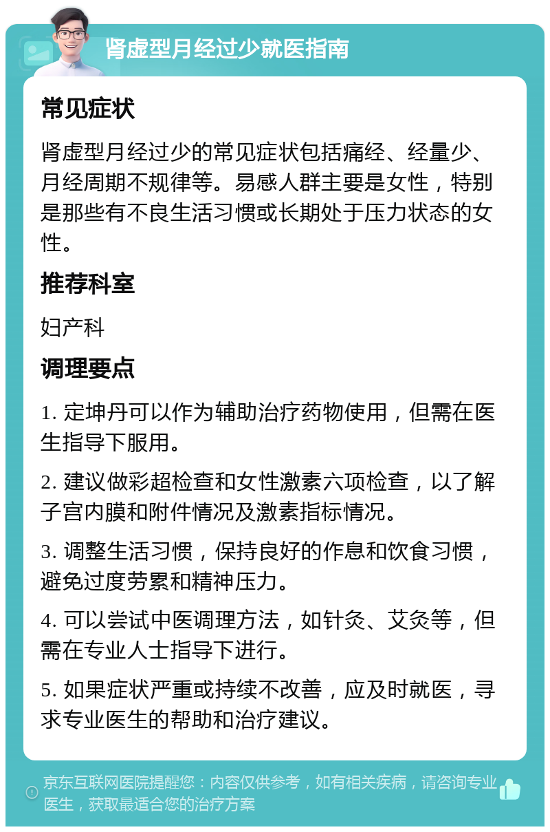 肾虚型月经过少就医指南 常见症状 肾虚型月经过少的常见症状包括痛经、经量少、月经周期不规律等。易感人群主要是女性，特别是那些有不良生活习惯或长期处于压力状态的女性。 推荐科室 妇产科 调理要点 1. 定坤丹可以作为辅助治疗药物使用，但需在医生指导下服用。 2. 建议做彩超检查和女性激素六项检查，以了解子宫内膜和附件情况及激素指标情况。 3. 调整生活习惯，保持良好的作息和饮食习惯，避免过度劳累和精神压力。 4. 可以尝试中医调理方法，如针灸、艾灸等，但需在专业人士指导下进行。 5. 如果症状严重或持续不改善，应及时就医，寻求专业医生的帮助和治疗建议。