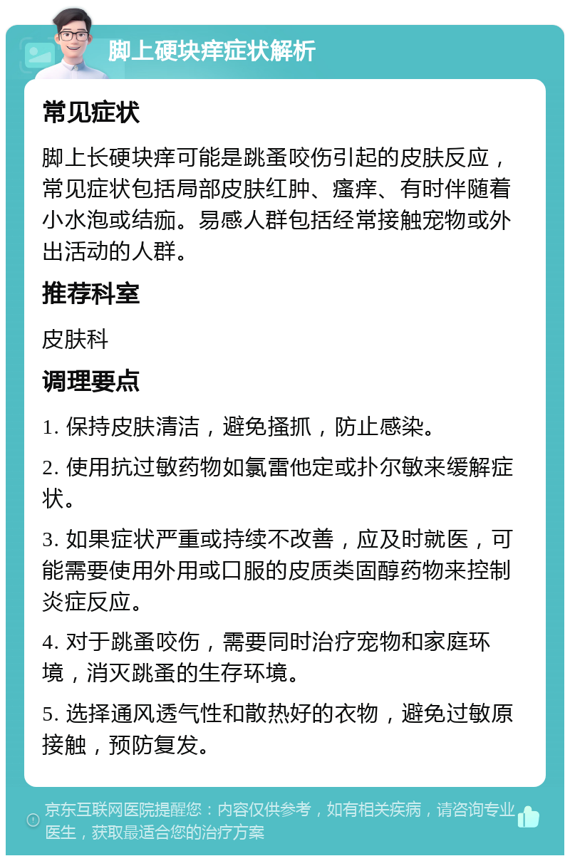 脚上硬块痒症状解析 常见症状 脚上长硬块痒可能是跳蚤咬伤引起的皮肤反应，常见症状包括局部皮肤红肿、瘙痒、有时伴随着小水泡或结痂。易感人群包括经常接触宠物或外出活动的人群。 推荐科室 皮肤科 调理要点 1. 保持皮肤清洁，避免搔抓，防止感染。 2. 使用抗过敏药物如氯雷他定或扑尔敏来缓解症状。 3. 如果症状严重或持续不改善，应及时就医，可能需要使用外用或口服的皮质类固醇药物来控制炎症反应。 4. 对于跳蚤咬伤，需要同时治疗宠物和家庭环境，消灭跳蚤的生存环境。 5. 选择通风透气性和散热好的衣物，避免过敏原接触，预防复发。