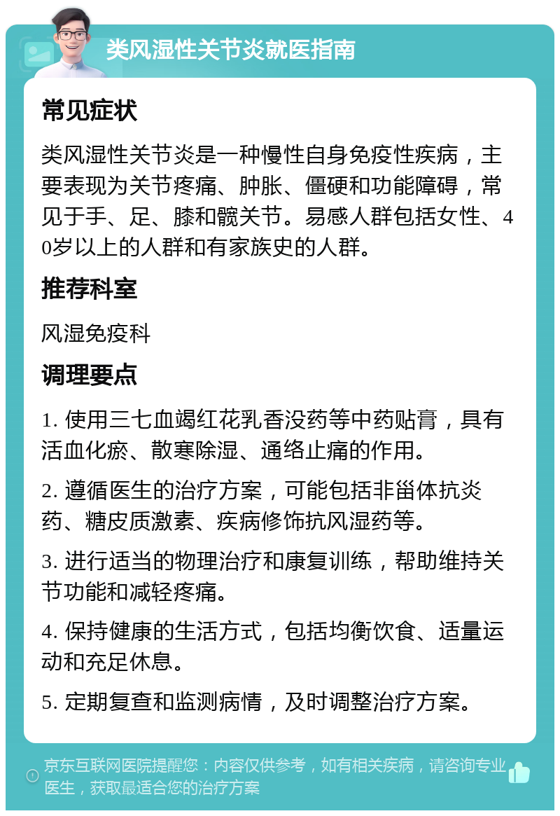 类风湿性关节炎就医指南 常见症状 类风湿性关节炎是一种慢性自身免疫性疾病，主要表现为关节疼痛、肿胀、僵硬和功能障碍，常见于手、足、膝和髋关节。易感人群包括女性、40岁以上的人群和有家族史的人群。 推荐科室 风湿免疫科 调理要点 1. 使用三七血竭红花乳香没药等中药贴膏，具有活血化瘀、散寒除湿、通络止痛的作用。 2. 遵循医生的治疗方案，可能包括非甾体抗炎药、糖皮质激素、疾病修饰抗风湿药等。 3. 进行适当的物理治疗和康复训练，帮助维持关节功能和减轻疼痛。 4. 保持健康的生活方式，包括均衡饮食、适量运动和充足休息。 5. 定期复查和监测病情，及时调整治疗方案。