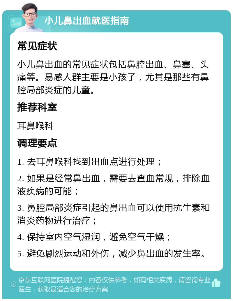 小儿鼻出血就医指南 常见症状 小儿鼻出血的常见症状包括鼻腔出血、鼻塞、头痛等。易感人群主要是小孩子，尤其是那些有鼻腔局部炎症的儿童。 推荐科室 耳鼻喉科 调理要点 1. 去耳鼻喉科找到出血点进行处理； 2. 如果是经常鼻出血，需要去查血常规，排除血液疾病的可能； 3. 鼻腔局部炎症引起的鼻出血可以使用抗生素和消炎药物进行治疗； 4. 保持室内空气湿润，避免空气干燥； 5. 避免剧烈运动和外伤，减少鼻出血的发生率。