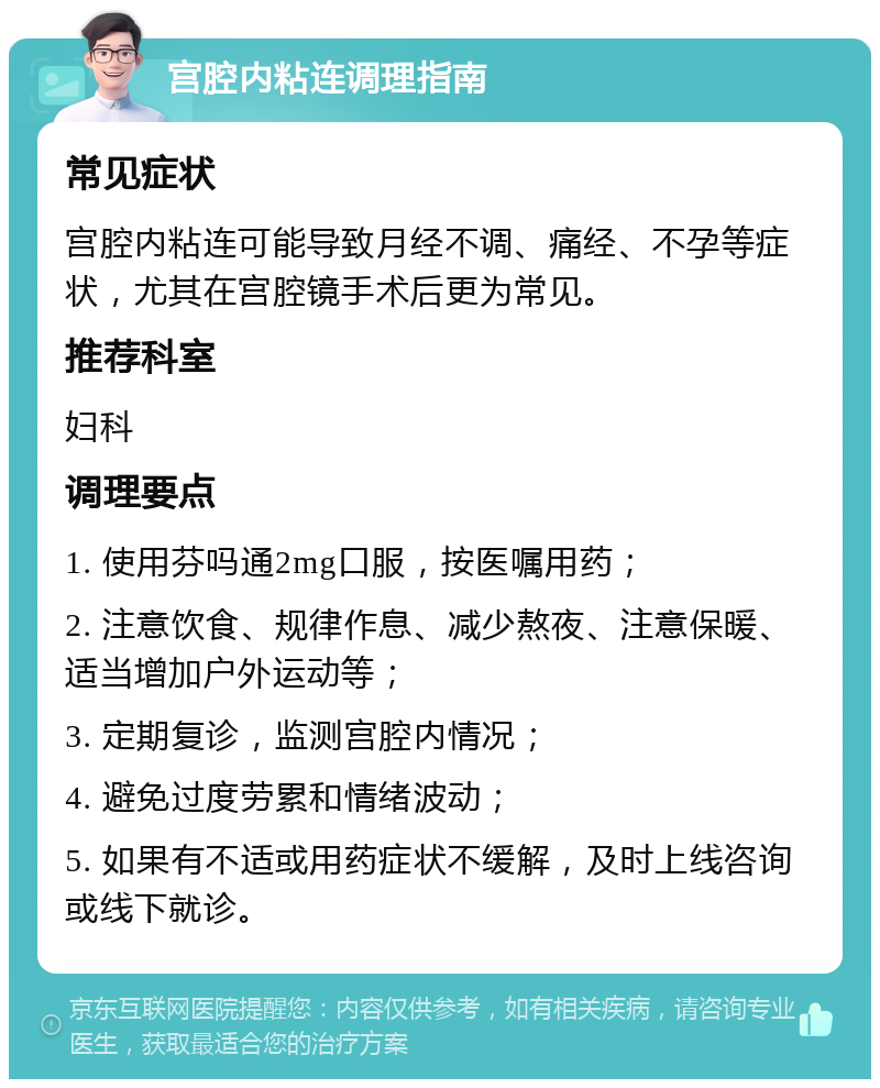 宫腔内粘连调理指南 常见症状 宫腔内粘连可能导致月经不调、痛经、不孕等症状，尤其在宫腔镜手术后更为常见。 推荐科室 妇科 调理要点 1. 使用芬吗通2mg口服，按医嘱用药； 2. 注意饮食、规律作息、减少熬夜、注意保暖、适当增加户外运动等； 3. 定期复诊，监测宫腔内情况； 4. 避免过度劳累和情绪波动； 5. 如果有不适或用药症状不缓解，及时上线咨询或线下就诊。