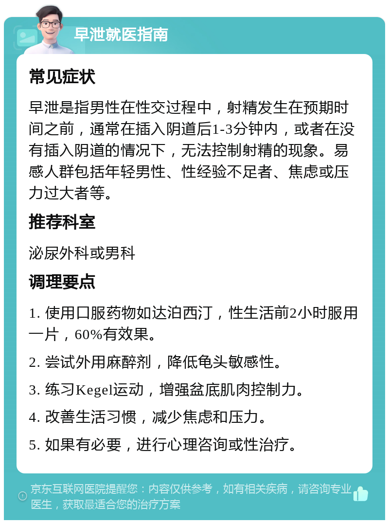 早泄就医指南 常见症状 早泄是指男性在性交过程中，射精发生在预期时间之前，通常在插入阴道后1-3分钟内，或者在没有插入阴道的情况下，无法控制射精的现象。易感人群包括年轻男性、性经验不足者、焦虑或压力过大者等。 推荐科室 泌尿外科或男科 调理要点 1. 使用口服药物如达泊西汀，性生活前2小时服用一片，60%有效果。 2. 尝试外用麻醉剂，降低龟头敏感性。 3. 练习Kegel运动，增强盆底肌肉控制力。 4. 改善生活习惯，减少焦虑和压力。 5. 如果有必要，进行心理咨询或性治疗。