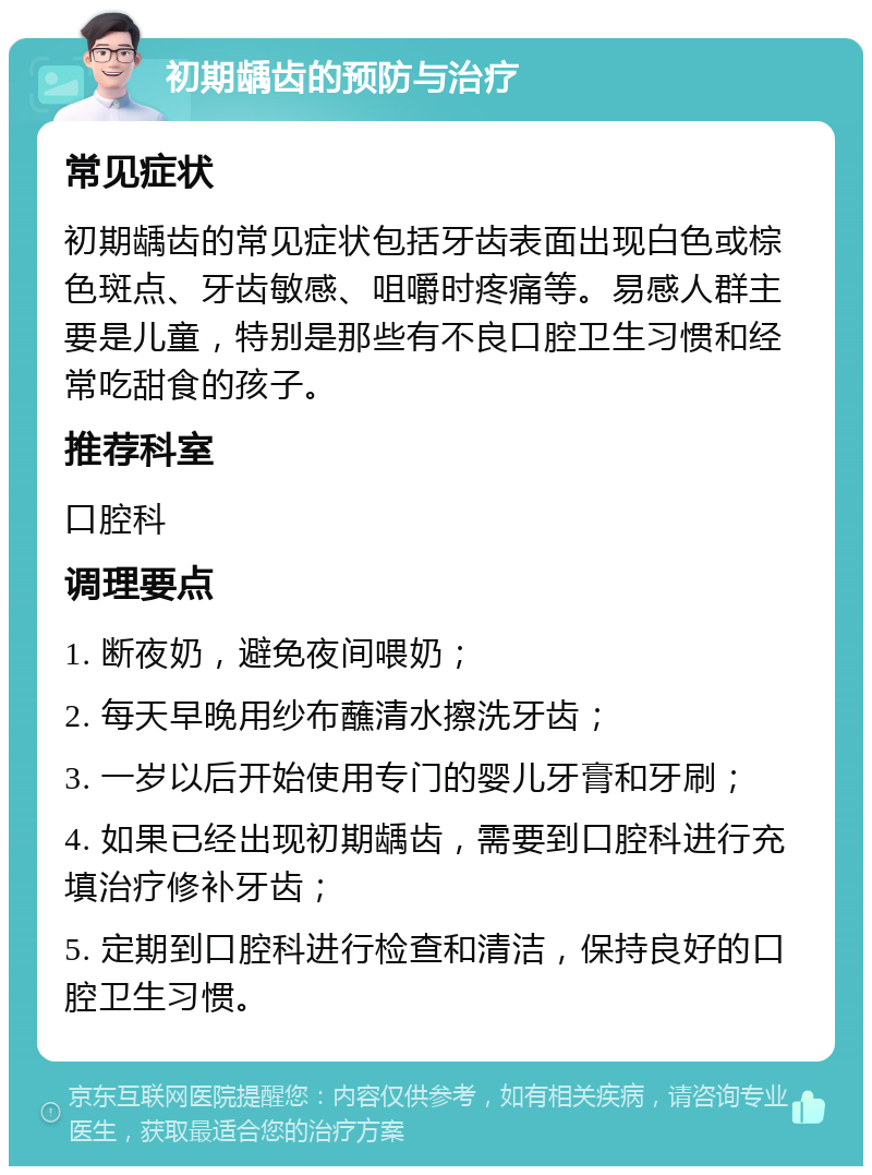 初期龋齿的预防与治疗 常见症状 初期龋齿的常见症状包括牙齿表面出现白色或棕色斑点、牙齿敏感、咀嚼时疼痛等。易感人群主要是儿童，特别是那些有不良口腔卫生习惯和经常吃甜食的孩子。 推荐科室 口腔科 调理要点 1. 断夜奶，避免夜间喂奶； 2. 每天早晚用纱布蘸清水擦洗牙齿； 3. 一岁以后开始使用专门的婴儿牙膏和牙刷； 4. 如果已经出现初期龋齿，需要到口腔科进行充填治疗修补牙齿； 5. 定期到口腔科进行检查和清洁，保持良好的口腔卫生习惯。