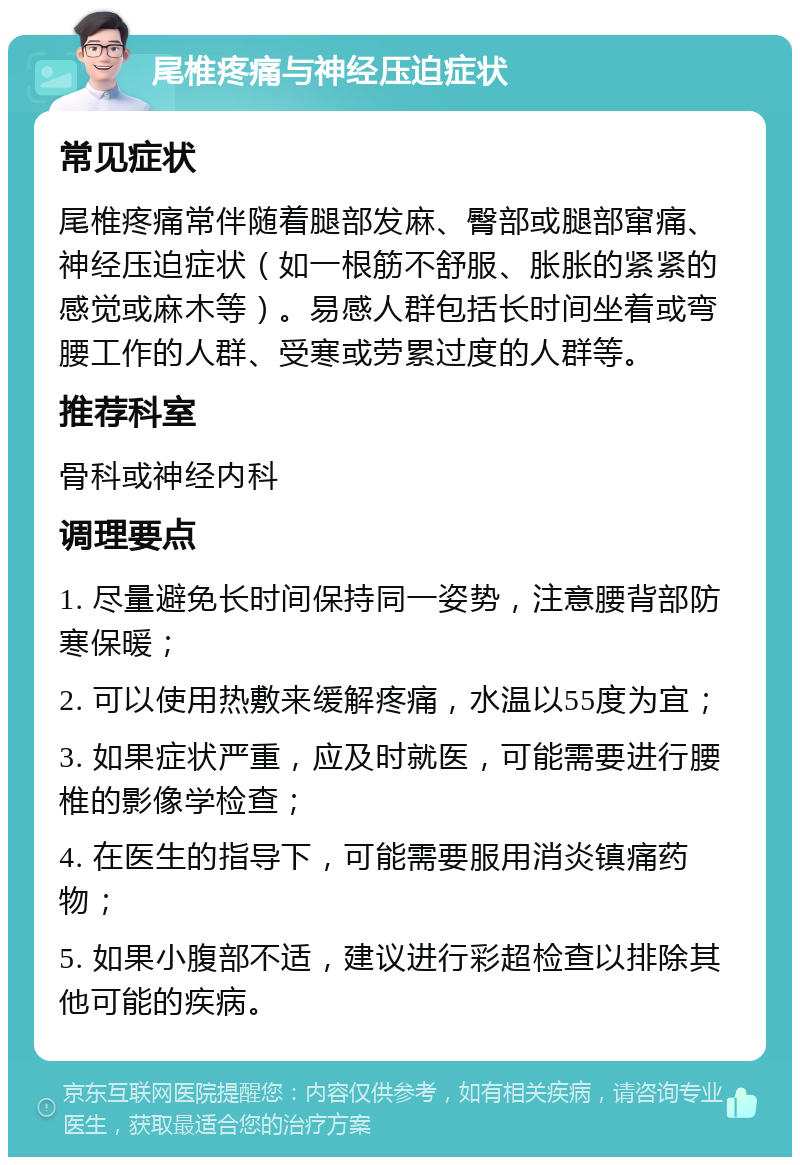 尾椎疼痛与神经压迫症状 常见症状 尾椎疼痛常伴随着腿部发麻、臀部或腿部窜痛、神经压迫症状（如一根筋不舒服、胀胀的紧紧的感觉或麻木等）。易感人群包括长时间坐着或弯腰工作的人群、受寒或劳累过度的人群等。 推荐科室 骨科或神经内科 调理要点 1. 尽量避免长时间保持同一姿势，注意腰背部防寒保暖； 2. 可以使用热敷来缓解疼痛，水温以55度为宜； 3. 如果症状严重，应及时就医，可能需要进行腰椎的影像学检查； 4. 在医生的指导下，可能需要服用消炎镇痛药物； 5. 如果小腹部不适，建议进行彩超检查以排除其他可能的疾病。