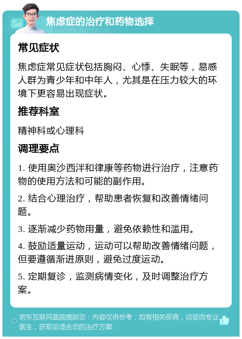 焦虑症的治疗和药物选择 常见症状 焦虑症常见症状包括胸闷、心悸、失眠等，易感人群为青少年和中年人，尤其是在压力较大的环境下更容易出现症状。 推荐科室 精神科或心理科 调理要点 1. 使用奥沙西泮和律康等药物进行治疗，注意药物的使用方法和可能的副作用。 2. 结合心理治疗，帮助患者恢复和改善情绪问题。 3. 逐渐减少药物用量，避免依赖性和滥用。 4. 鼓励适量运动，运动可以帮助改善情绪问题，但要遵循渐进原则，避免过度运动。 5. 定期复诊，监测病情变化，及时调整治疗方案。