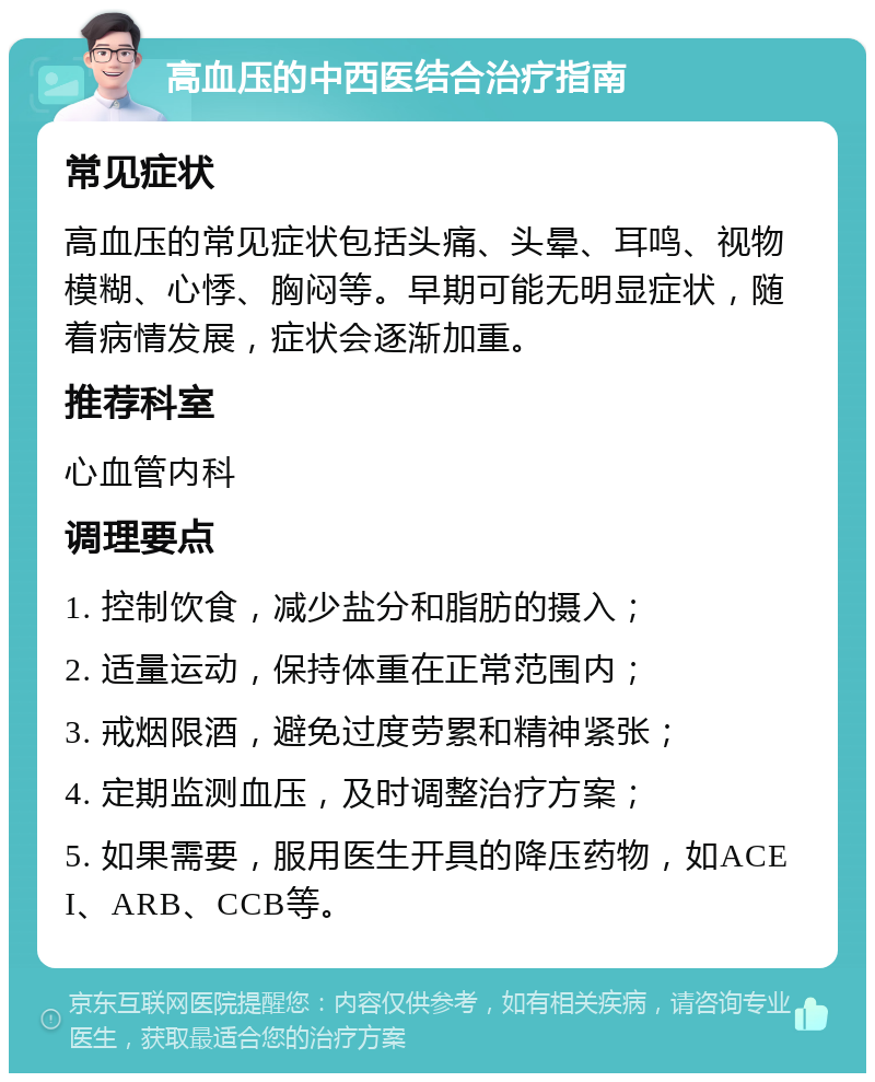 高血压的中西医结合治疗指南 常见症状 高血压的常见症状包括头痛、头晕、耳鸣、视物模糊、心悸、胸闷等。早期可能无明显症状，随着病情发展，症状会逐渐加重。 推荐科室 心血管内科 调理要点 1. 控制饮食，减少盐分和脂肪的摄入； 2. 适量运动，保持体重在正常范围内； 3. 戒烟限酒，避免过度劳累和精神紧张； 4. 定期监测血压，及时调整治疗方案； 5. 如果需要，服用医生开具的降压药物，如ACEI、ARB、CCB等。