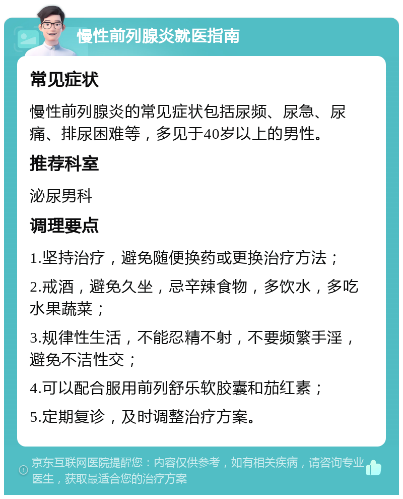 慢性前列腺炎就医指南 常见症状 慢性前列腺炎的常见症状包括尿频、尿急、尿痛、排尿困难等，多见于40岁以上的男性。 推荐科室 泌尿男科 调理要点 1.坚持治疗，避免随便换药或更换治疗方法； 2.戒酒，避免久坐，忌辛辣食物，多饮水，多吃水果蔬菜； 3.规律性生活，不能忍精不射，不要频繁手淫，避免不洁性交； 4.可以配合服用前列舒乐软胶囊和茄红素； 5.定期复诊，及时调整治疗方案。