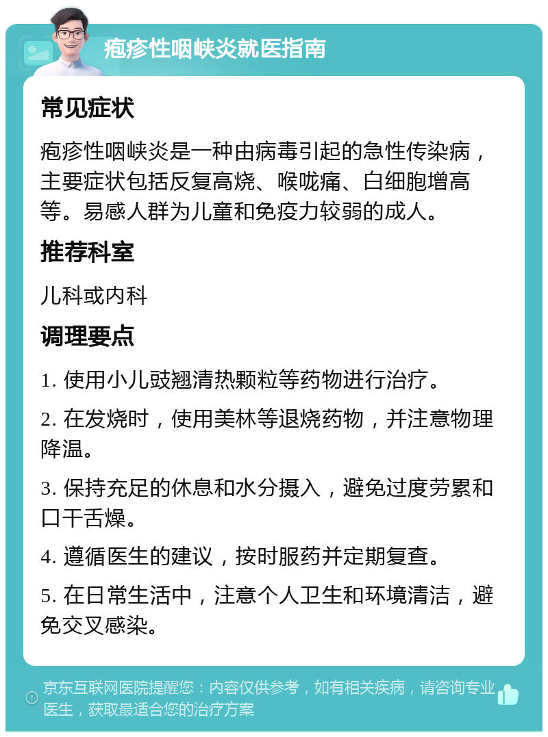 疱疹性咽峡炎就医指南 常见症状 疱疹性咽峡炎是一种由病毒引起的急性传染病，主要症状包括反复高烧、喉咙痛、白细胞增高等。易感人群为儿童和免疫力较弱的成人。 推荐科室 儿科或内科 调理要点 1. 使用小儿豉翘清热颗粒等药物进行治疗。 2. 在发烧时，使用美林等退烧药物，并注意物理降温。 3. 保持充足的休息和水分摄入，避免过度劳累和口干舌燥。 4. 遵循医生的建议，按时服药并定期复查。 5. 在日常生活中，注意个人卫生和环境清洁，避免交叉感染。