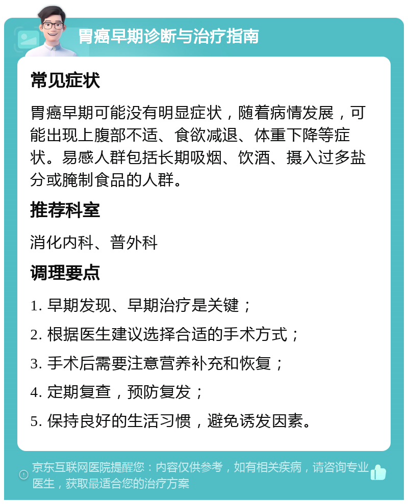 胃癌早期诊断与治疗指南 常见症状 胃癌早期可能没有明显症状，随着病情发展，可能出现上腹部不适、食欲减退、体重下降等症状。易感人群包括长期吸烟、饮酒、摄入过多盐分或腌制食品的人群。 推荐科室 消化内科、普外科 调理要点 1. 早期发现、早期治疗是关键； 2. 根据医生建议选择合适的手术方式； 3. 手术后需要注意营养补充和恢复； 4. 定期复查，预防复发； 5. 保持良好的生活习惯，避免诱发因素。