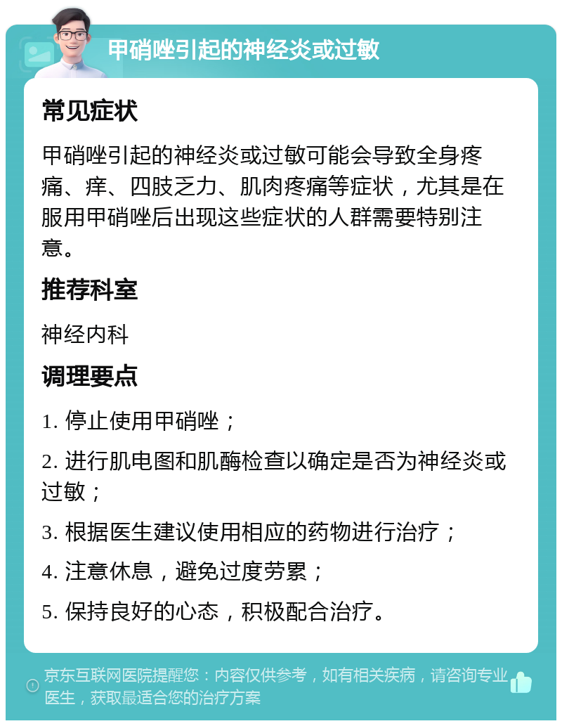 甲硝唑引起的神经炎或过敏 常见症状 甲硝唑引起的神经炎或过敏可能会导致全身疼痛、痒、四肢乏力、肌肉疼痛等症状，尤其是在服用甲硝唑后出现这些症状的人群需要特别注意。 推荐科室 神经内科 调理要点 1. 停止使用甲硝唑； 2. 进行肌电图和肌酶检查以确定是否为神经炎或过敏； 3. 根据医生建议使用相应的药物进行治疗； 4. 注意休息，避免过度劳累； 5. 保持良好的心态，积极配合治疗。