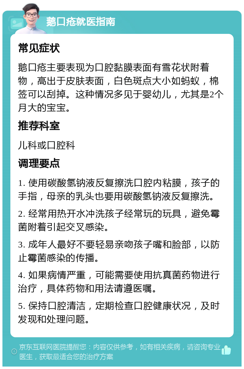 鹅口疮就医指南 常见症状 鹅口疮主要表现为口腔黏膜表面有雪花状附着物，高出于皮肤表面，白色斑点大小如蚂蚁，棉签可以刮掉。这种情况多见于婴幼儿，尤其是2个月大的宝宝。 推荐科室 儿科或口腔科 调理要点 1. 使用碳酸氢钠液反复擦洗口腔内粘膜，孩子的手指，母亲的乳头也要用碳酸氢钠液反复擦洗。 2. 经常用热开水冲洗孩子经常玩的玩具，避免霉菌附着引起交叉感染。 3. 成年人最好不要轻易亲吻孩子嘴和脸部，以防止霉菌感染的传播。 4. 如果病情严重，可能需要使用抗真菌药物进行治疗，具体药物和用法请遵医嘱。 5. 保持口腔清洁，定期检查口腔健康状况，及时发现和处理问题。