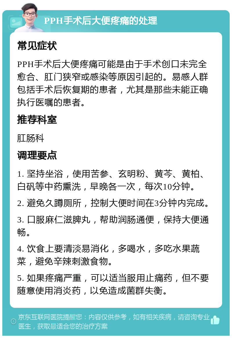 PPH手术后大便疼痛的处理 常见症状 PPH手术后大便疼痛可能是由于手术创口未完全愈合、肛门狭窄或感染等原因引起的。易感人群包括手术后恢复期的患者，尤其是那些未能正确执行医嘱的患者。 推荐科室 肛肠科 调理要点 1. 坚持坐浴，使用苦参、玄明粉、黄芩、黄柏、白矾等中药熏洗，早晚各一次，每次10分钟。 2. 避免久蹲厕所，控制大便时间在3分钟内完成。 3. 口服麻仁滋脾丸，帮助润肠通便，保持大便通畅。 4. 饮食上要清淡易消化，多喝水，多吃水果蔬菜，避免辛辣刺激食物。 5. 如果疼痛严重，可以适当服用止痛药，但不要随意使用消炎药，以免造成菌群失衡。