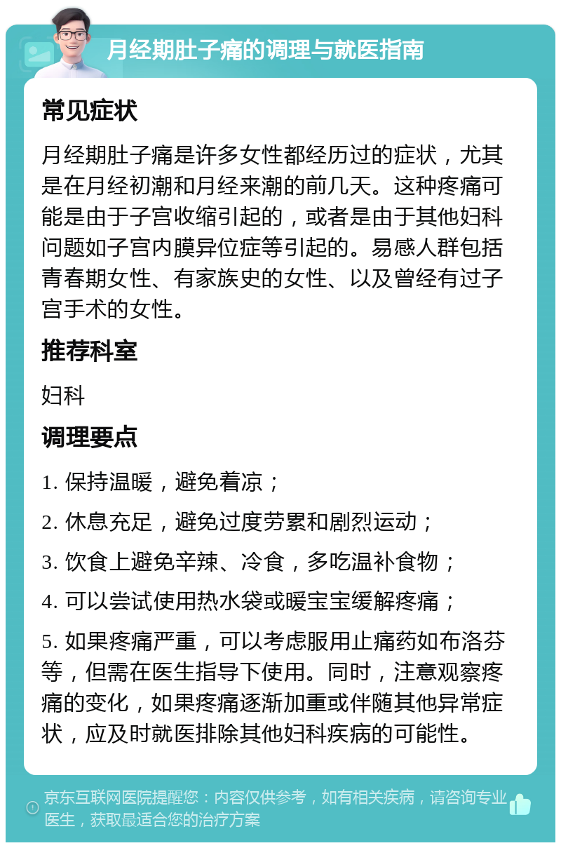 月经期肚子痛的调理与就医指南 常见症状 月经期肚子痛是许多女性都经历过的症状，尤其是在月经初潮和月经来潮的前几天。这种疼痛可能是由于子宫收缩引起的，或者是由于其他妇科问题如子宫内膜异位症等引起的。易感人群包括青春期女性、有家族史的女性、以及曾经有过子宫手术的女性。 推荐科室 妇科 调理要点 1. 保持温暖，避免着凉； 2. 休息充足，避免过度劳累和剧烈运动； 3. 饮食上避免辛辣、冷食，多吃温补食物； 4. 可以尝试使用热水袋或暖宝宝缓解疼痛； 5. 如果疼痛严重，可以考虑服用止痛药如布洛芬等，但需在医生指导下使用。同时，注意观察疼痛的变化，如果疼痛逐渐加重或伴随其他异常症状，应及时就医排除其他妇科疾病的可能性。