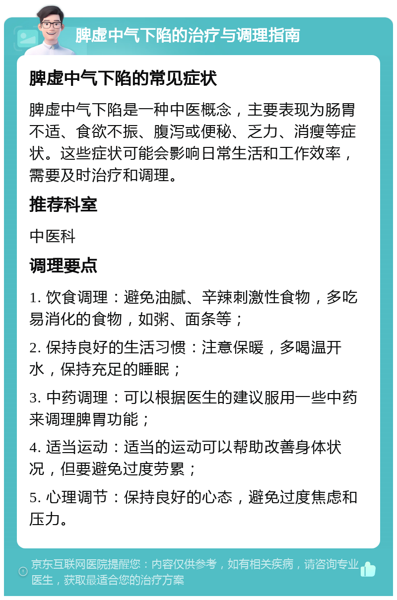 脾虚中气下陷的治疗与调理指南 脾虚中气下陷的常见症状 脾虚中气下陷是一种中医概念，主要表现为肠胃不适、食欲不振、腹泻或便秘、乏力、消瘦等症状。这些症状可能会影响日常生活和工作效率，需要及时治疗和调理。 推荐科室 中医科 调理要点 1. 饮食调理：避免油腻、辛辣刺激性食物，多吃易消化的食物，如粥、面条等； 2. 保持良好的生活习惯：注意保暖，多喝温开水，保持充足的睡眠； 3. 中药调理：可以根据医生的建议服用一些中药来调理脾胃功能； 4. 适当运动：适当的运动可以帮助改善身体状况，但要避免过度劳累； 5. 心理调节：保持良好的心态，避免过度焦虑和压力。