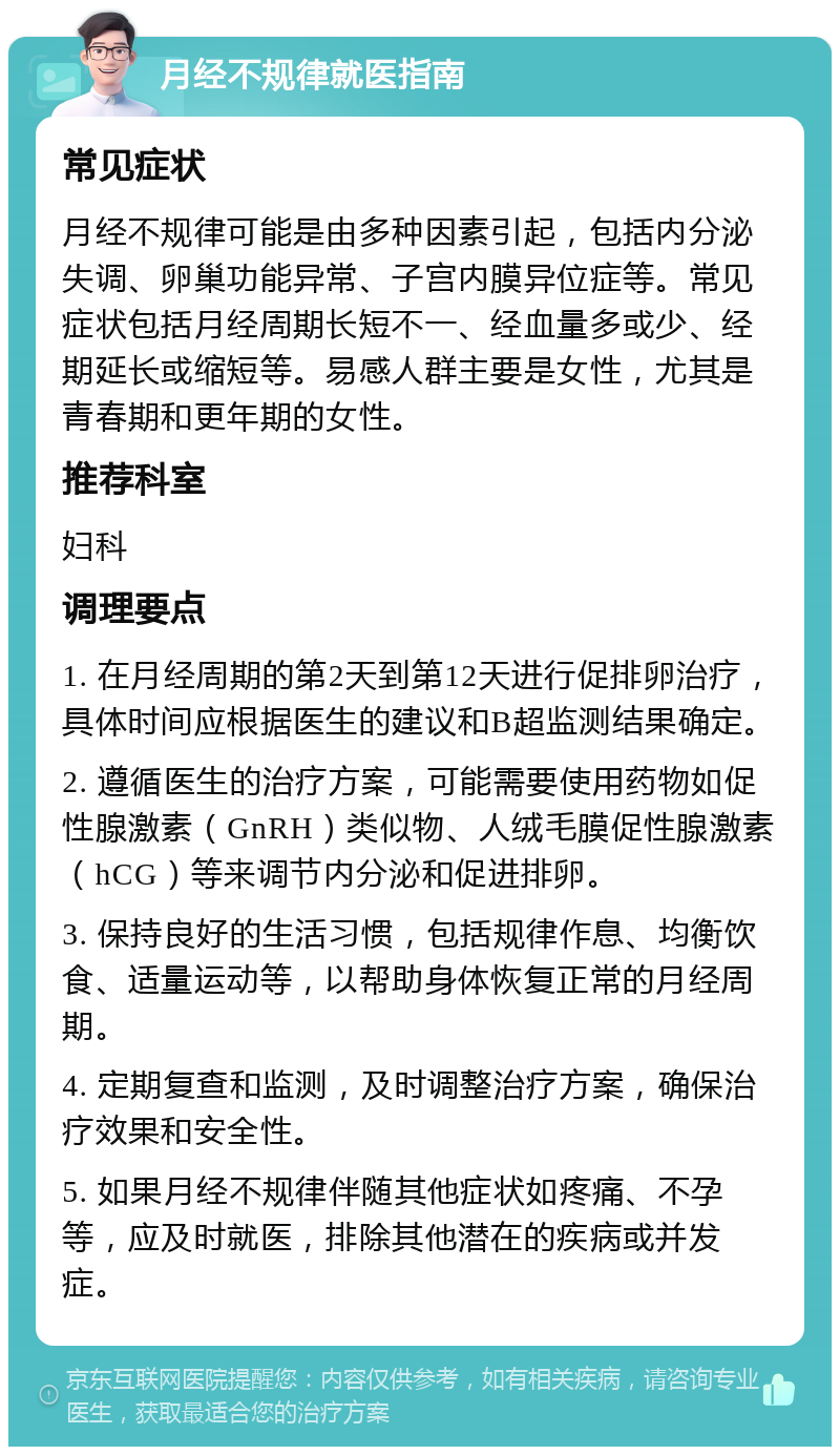 月经不规律就医指南 常见症状 月经不规律可能是由多种因素引起，包括内分泌失调、卵巢功能异常、子宫内膜异位症等。常见症状包括月经周期长短不一、经血量多或少、经期延长或缩短等。易感人群主要是女性，尤其是青春期和更年期的女性。 推荐科室 妇科 调理要点 1. 在月经周期的第2天到第12天进行促排卵治疗，具体时间应根据医生的建议和B超监测结果确定。 2. 遵循医生的治疗方案，可能需要使用药物如促性腺激素（GnRH）类似物、人绒毛膜促性腺激素（hCG）等来调节内分泌和促进排卵。 3. 保持良好的生活习惯，包括规律作息、均衡饮食、适量运动等，以帮助身体恢复正常的月经周期。 4. 定期复查和监测，及时调整治疗方案，确保治疗效果和安全性。 5. 如果月经不规律伴随其他症状如疼痛、不孕等，应及时就医，排除其他潜在的疾病或并发症。