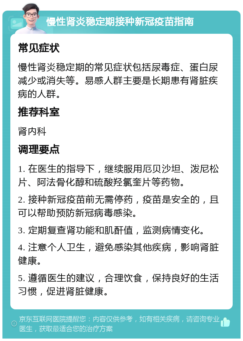 慢性肾炎稳定期接种新冠疫苗指南 常见症状 慢性肾炎稳定期的常见症状包括尿毒症、蛋白尿减少或消失等。易感人群主要是长期患有肾脏疾病的人群。 推荐科室 肾内科 调理要点 1. 在医生的指导下，继续服用厄贝沙坦、泼尼松片、阿法骨化醇和硫酸羟氯奎片等药物。 2. 接种新冠疫苗前无需停药，疫苗是安全的，且可以帮助预防新冠病毒感染。 3. 定期复查肾功能和肌酐值，监测病情变化。 4. 注意个人卫生，避免感染其他疾病，影响肾脏健康。 5. 遵循医生的建议，合理饮食，保持良好的生活习惯，促进肾脏健康。