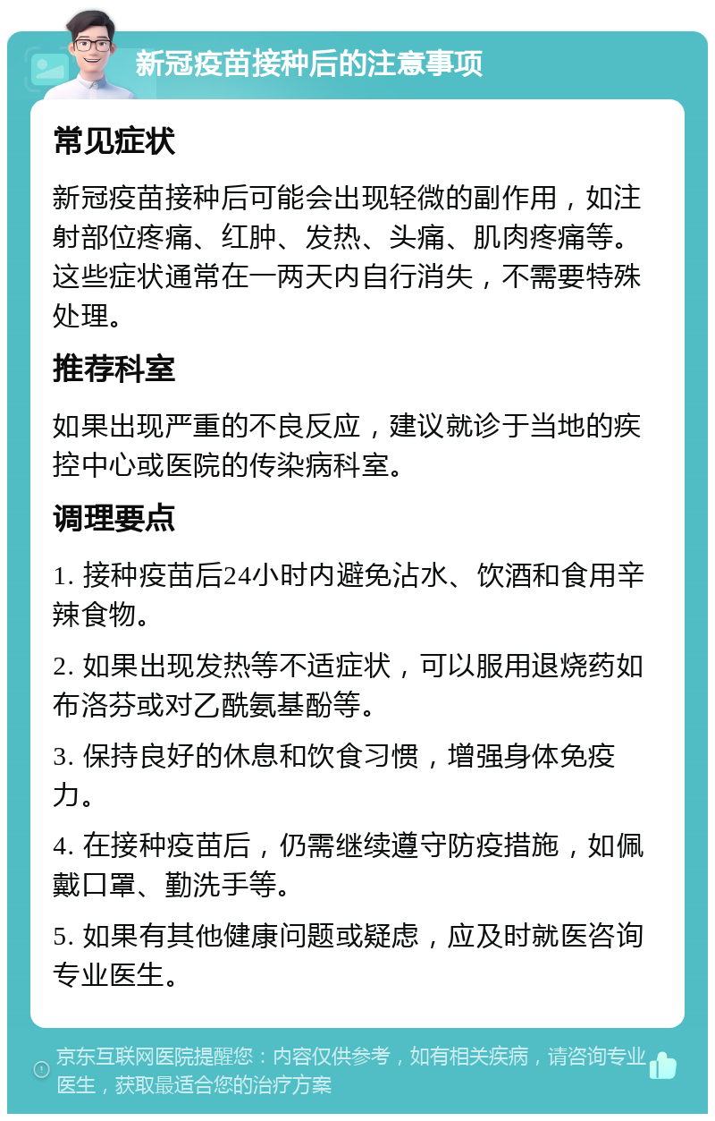 新冠疫苗接种后的注意事项 常见症状 新冠疫苗接种后可能会出现轻微的副作用，如注射部位疼痛、红肿、发热、头痛、肌肉疼痛等。这些症状通常在一两天内自行消失，不需要特殊处理。 推荐科室 如果出现严重的不良反应，建议就诊于当地的疾控中心或医院的传染病科室。 调理要点 1. 接种疫苗后24小时内避免沾水、饮酒和食用辛辣食物。 2. 如果出现发热等不适症状，可以服用退烧药如布洛芬或对乙酰氨基酚等。 3. 保持良好的休息和饮食习惯，增强身体免疫力。 4. 在接种疫苗后，仍需继续遵守防疫措施，如佩戴口罩、勤洗手等。 5. 如果有其他健康问题或疑虑，应及时就医咨询专业医生。