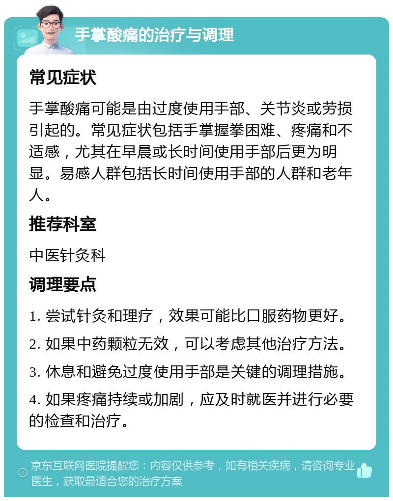 手掌酸痛的治疗与调理 常见症状 手掌酸痛可能是由过度使用手部、关节炎或劳损引起的。常见症状包括手掌握拳困难、疼痛和不适感，尤其在早晨或长时间使用手部后更为明显。易感人群包括长时间使用手部的人群和老年人。 推荐科室 中医针灸科 调理要点 1. 尝试针灸和理疗，效果可能比口服药物更好。 2. 如果中药颗粒无效，可以考虑其他治疗方法。 3. 休息和避免过度使用手部是关键的调理措施。 4. 如果疼痛持续或加剧，应及时就医并进行必要的检查和治疗。