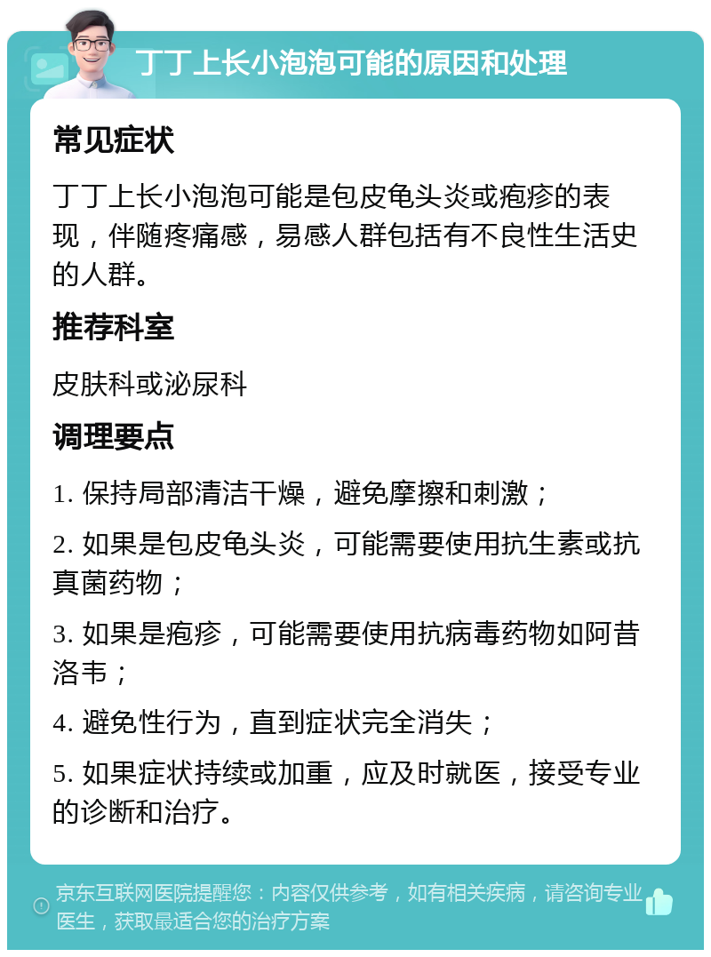 丁丁上长小泡泡可能的原因和处理 常见症状 丁丁上长小泡泡可能是包皮龟头炎或疱疹的表现，伴随疼痛感，易感人群包括有不良性生活史的人群。 推荐科室 皮肤科或泌尿科 调理要点 1. 保持局部清洁干燥，避免摩擦和刺激； 2. 如果是包皮龟头炎，可能需要使用抗生素或抗真菌药物； 3. 如果是疱疹，可能需要使用抗病毒药物如阿昔洛韦； 4. 避免性行为，直到症状完全消失； 5. 如果症状持续或加重，应及时就医，接受专业的诊断和治疗。