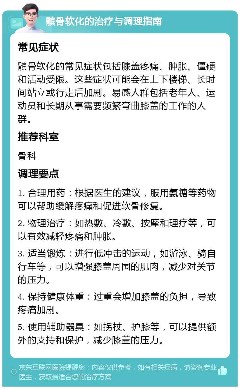 髌骨软化的治疗与调理指南 常见症状 髌骨软化的常见症状包括膝盖疼痛、肿胀、僵硬和活动受限。这些症状可能会在上下楼梯、长时间站立或行走后加剧。易感人群包括老年人、运动员和长期从事需要频繁弯曲膝盖的工作的人群。 推荐科室 骨科 调理要点 1. 合理用药：根据医生的建议，服用氨糖等药物可以帮助缓解疼痛和促进软骨修复。 2. 物理治疗：如热敷、冷敷、按摩和理疗等，可以有效减轻疼痛和肿胀。 3. 适当锻炼：进行低冲击的运动，如游泳、骑自行车等，可以增强膝盖周围的肌肉，减少对关节的压力。 4. 保持健康体重：过重会增加膝盖的负担，导致疼痛加剧。 5. 使用辅助器具：如拐杖、护膝等，可以提供额外的支持和保护，减少膝盖的压力。