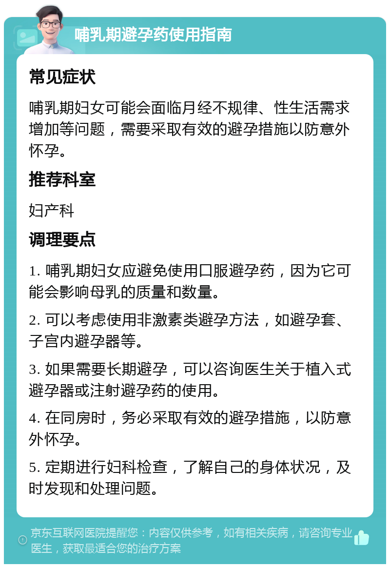 哺乳期避孕药使用指南 常见症状 哺乳期妇女可能会面临月经不规律、性生活需求增加等问题，需要采取有效的避孕措施以防意外怀孕。 推荐科室 妇产科 调理要点 1. 哺乳期妇女应避免使用口服避孕药，因为它可能会影响母乳的质量和数量。 2. 可以考虑使用非激素类避孕方法，如避孕套、子宫内避孕器等。 3. 如果需要长期避孕，可以咨询医生关于植入式避孕器或注射避孕药的使用。 4. 在同房时，务必采取有效的避孕措施，以防意外怀孕。 5. 定期进行妇科检查，了解自己的身体状况，及时发现和处理问题。