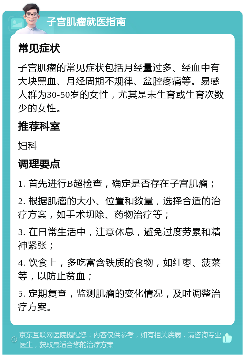 子宫肌瘤就医指南 常见症状 子宫肌瘤的常见症状包括月经量过多、经血中有大块黑血、月经周期不规律、盆腔疼痛等。易感人群为30-50岁的女性，尤其是未生育或生育次数少的女性。 推荐科室 妇科 调理要点 1. 首先进行B超检查，确定是否存在子宫肌瘤； 2. 根据肌瘤的大小、位置和数量，选择合适的治疗方案，如手术切除、药物治疗等； 3. 在日常生活中，注意休息，避免过度劳累和精神紧张； 4. 饮食上，多吃富含铁质的食物，如红枣、菠菜等，以防止贫血； 5. 定期复查，监测肌瘤的变化情况，及时调整治疗方案。