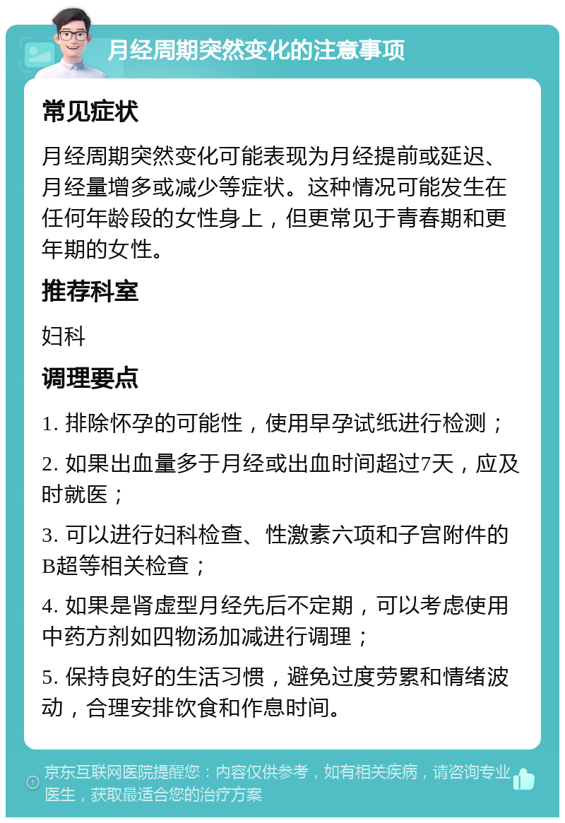 月经周期突然变化的注意事项 常见症状 月经周期突然变化可能表现为月经提前或延迟、月经量增多或减少等症状。这种情况可能发生在任何年龄段的女性身上，但更常见于青春期和更年期的女性。 推荐科室 妇科 调理要点 1. 排除怀孕的可能性，使用早孕试纸进行检测； 2. 如果出血量多于月经或出血时间超过7天，应及时就医； 3. 可以进行妇科检查、性激素六项和子宫附件的B超等相关检查； 4. 如果是肾虚型月经先后不定期，可以考虑使用中药方剂如四物汤加减进行调理； 5. 保持良好的生活习惯，避免过度劳累和情绪波动，合理安排饮食和作息时间。